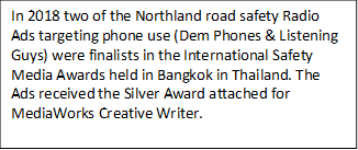 In 2018 two of the Northland road safety Radio Ads targeting phone use (Dem Phones & Listening Guys) were finalists in the International Safety Media Awards held in Bangkok in Thailand. The Ads received the Silver Award attached for MediaWorks Creative Writer.