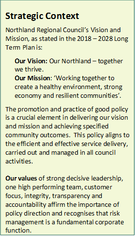 Strategic Context
Northland Regional Council’s Vision and Mission, as stated in the 2018 – 2028 Long Term Plan is:

Our Vision: Our Northland – together we thrive.  
Our Mission: ‘Working together to create a healthy environment, strong economy and resilient communities’.

The promotion and practice of good policy is a crucial element in delivering our vision and mission and achieving specified community outcomes.  This policy aligns to the efficient and effective service delivery, carried out and managed in all council activities.

Our values of strong decisive leadership, one high performing team, customer focus, integrity, transparency and accountability affirm the importance of policy direction and recognises that risk management is a fundamental corporate function.

