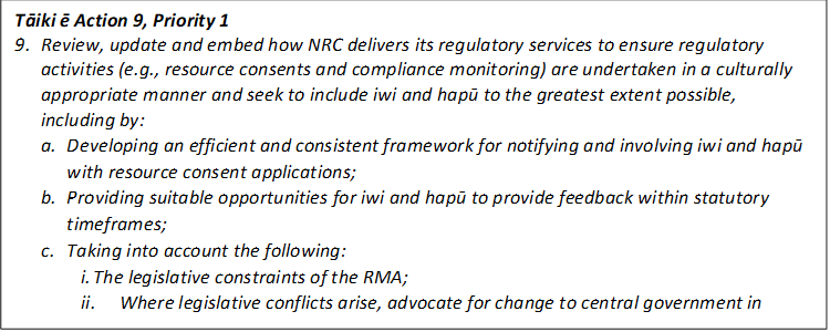 Tāiki ē Action 9, Priority 1
9.	Review, update and embed how NRC delivers its regulatory services to ensure regulatory activities (e.g., resource consents and compliance monitoring) are undertaken in a culturally appropriate manner and seek to include iwi and hapū to the greatest extent possible, including by: 
a.	Developing an efficient and consistent framework for notifying and involving iwi and hapū with resource consent applications; 
b.	Providing suitable opportunities for iwi and hapū to provide feedback within statutory timeframes; 
c.	Taking into account the following: 
i.	The legislative constraints of the RMA; 
ii.	Where legislative conflicts arise, advocate for change to central government in accordance with Action 12 of this Implementation Plan. 
d.	Committing funding to consistently resource iwi and hapū for undertaking this work. 

