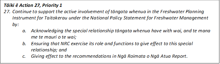 Tāiki ē Action 27, Priority 1
27.	Continue to support the active involvement of tāngata whenua in the Freshwater Planning Instrument for Taitokerau under the National Policy Statement for Freshwater Management by:
a.	Acknowledging the special relationship tāngata whenua have with wai, and te mana me te mauri o te wai;
b.	Ensuring that NRC exercise its role and functions to give effect to this special relationship; and 
c.	Giving effect to the recommendations in Ngā Roimata o Ngā Atua Report.
